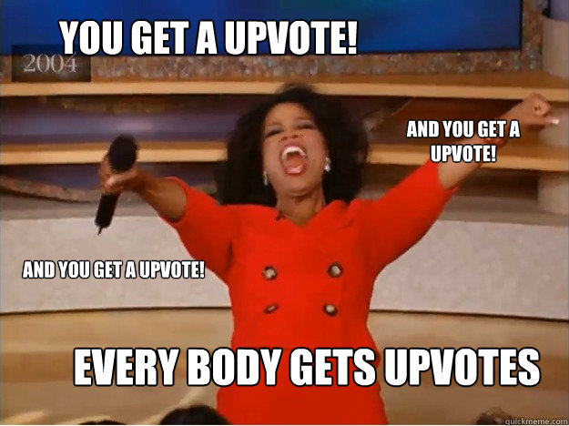 You get a upvote! Every body gets upvotes and you get a upvote! and you get a upvote!  oprah you get a car