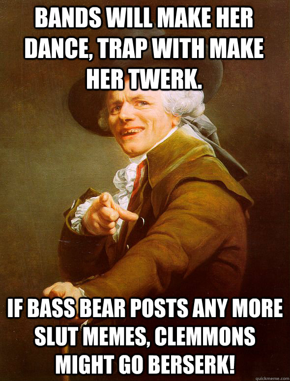 Bands will make her dance, trap with make her twerk.  If bass bear posts any more slut memes, Clemmons might go berserk!  Joseph Ducreux