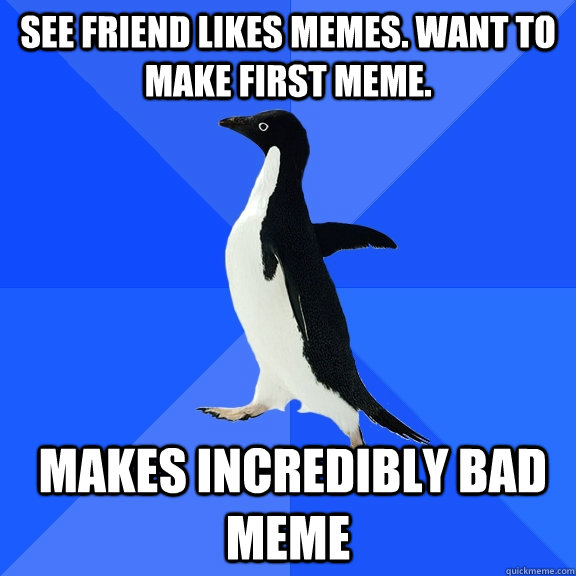 See friend likes memes. Want to make first meme.  Makes incredibly bad meme  Socially Awkward Penguin