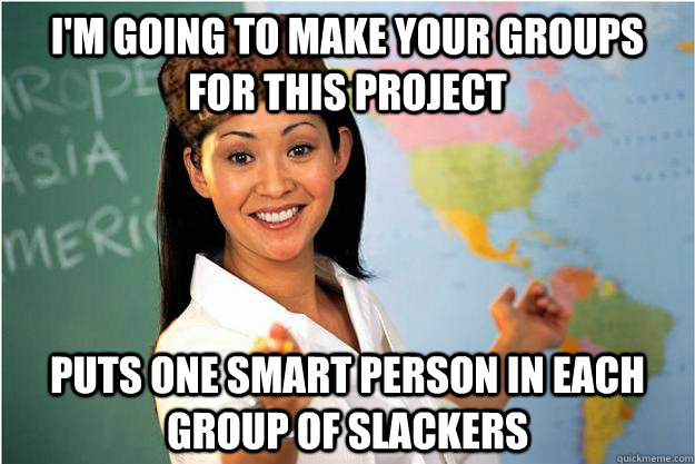 I'm going to make your groups for this project puts one smart person in each group of slackers  Scumbag Teacher