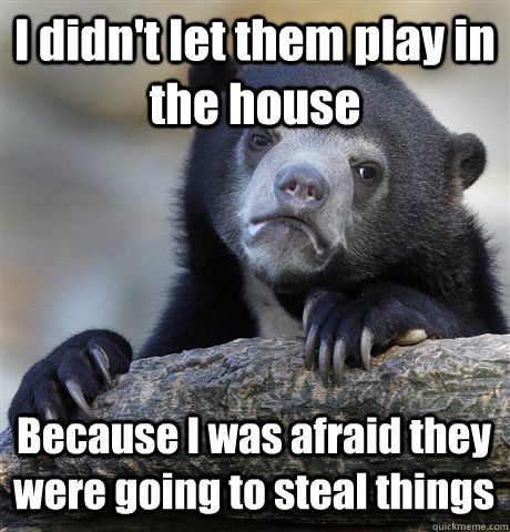 I didn't let them play in the house Because I was afraid they were going to steal things  Confession Bear