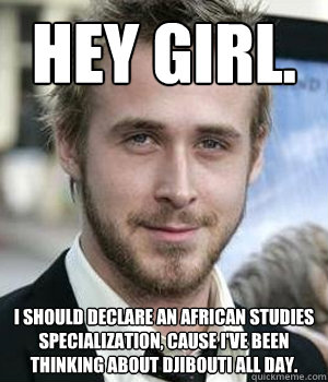 Hey girl. I should declare an African studies specialization, cause I've been thinking about Djibouti all day. - Hey girl. I should declare an African studies specialization, cause I've been thinking about Djibouti all day.  Ryan Gosling