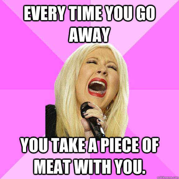 every time you go away you take a piece of meat with you.  Wrong Lyrics Christina