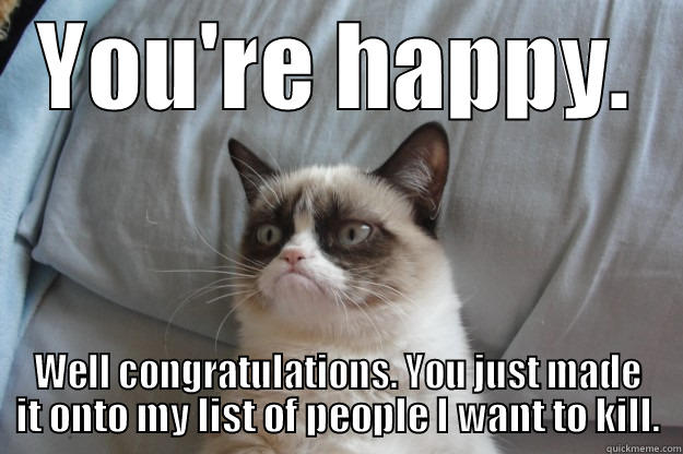 YOU'RE HAPPY. WELL CONGRATULATIONS. YOU JUST MADE IT ONTO MY LIST OF PEOPLE I WANT TO KILL. Grumpy Cat