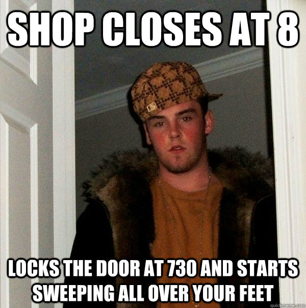 shop closes at 8 locks the door at 730 and starts sweeping all over your feet  Scumbag Steve