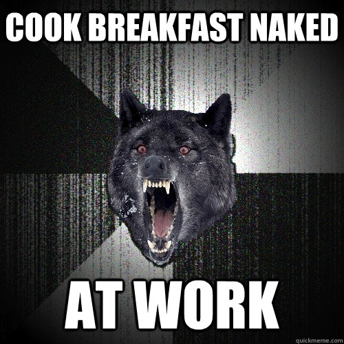 Cook breakfast naked at work  Insanity Wolf