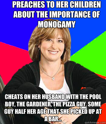 preaches to her children about the importance of monogamy cheats on her husband with the pool boy, the gardener, the pizza guy, some guy half her age that she picked up at a bar... - preaches to her children about the importance of monogamy cheats on her husband with the pool boy, the gardener, the pizza guy, some guy half her age that she picked up at a bar...  Sheltering Suburban Mom