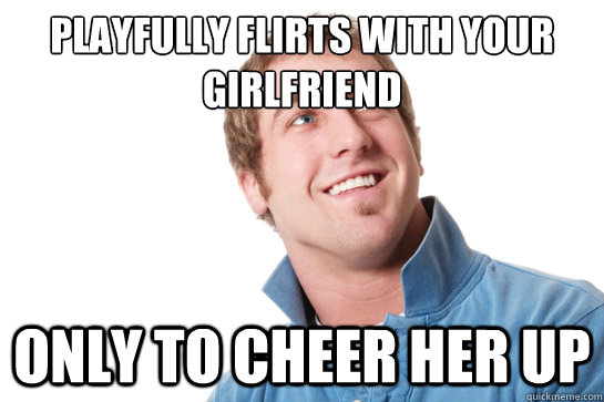 playfully flirts with your girlfriend only To cheer her up  Misunderstood D-Bag