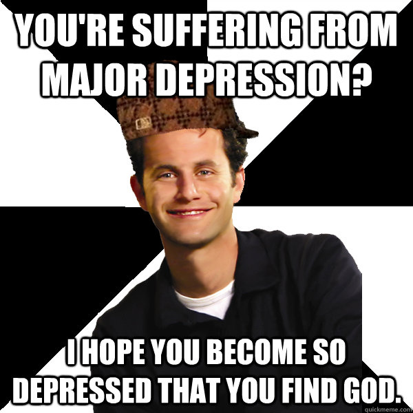 You're suffering from major depression? I hope you become so depressed that you find God.  Scumbag Christian