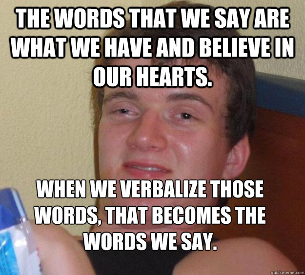 The words that we say are what we have and believe in our hearts. When we verbalize those words, that becomes the words we say.
 - The words that we say are what we have and believe in our hearts. When we verbalize those words, that becomes the words we say.
  10 Guy