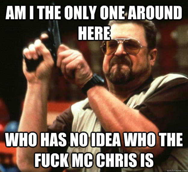 am I the only one around here Who has no idea who the fuck MC Chris is  Angry Walter