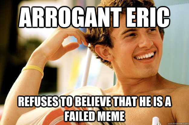 Arrogant eric refuses to believe that he is a failed meme - Arrogant eric refuses to believe that he is a failed meme  Arrogant Eric