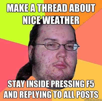 MAKE A THREAD ABOUT NICE WEATHER STAY INSIDE PRESSING F5 AND REPLYING TO ALL POSTS  - MAKE A THREAD ABOUT NICE WEATHER STAY INSIDE PRESSING F5 AND REPLYING TO ALL POSTS   Butthurt Dweller