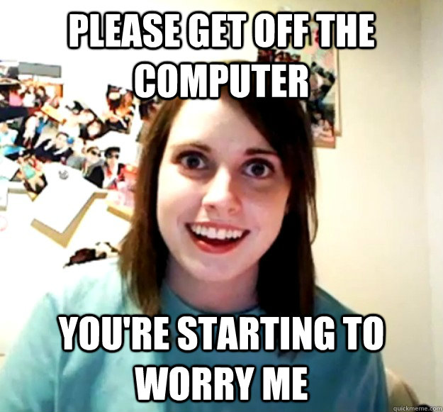 please get off the computer you're starting to worry me - please get off the computer you're starting to worry me  Overly Attached Girlfriend