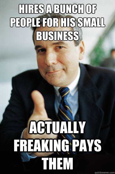 Hires a bunch of people for his small business  actually freaking pays them - Hires a bunch of people for his small business  actually freaking pays them  Good Guy Boss