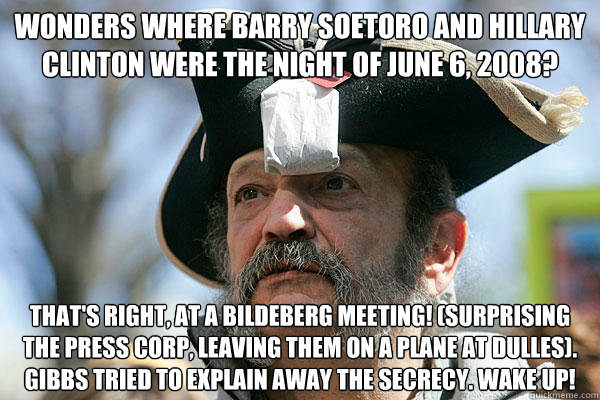 Wonders where Barry Soetoro and Hillary Clinton were the night of June 6, 2008? That's right, at a Bildeberg meeting! (Surprising the press corp, leaving them on a plane at Dulles). Gibbs tried to explain away the secrecy. WAKE UP!  Tea Party Ted