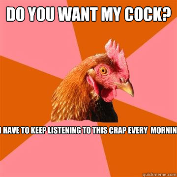 do you waNT MY COCK? OR DO I HAVE TO KEEP LISTENING TO THIS CRAP EVERY  MORNING??!!??  Anti-Joke Chicken