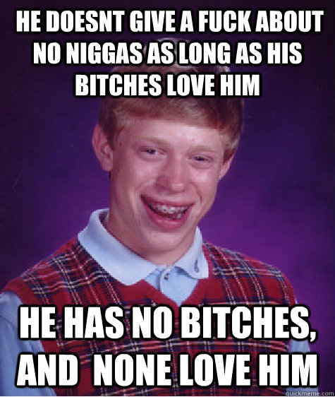  HE Doesnt give a fuck about no niggas as long as his bitches love him he has no bitches, and  none love him  Bad Luck Brian