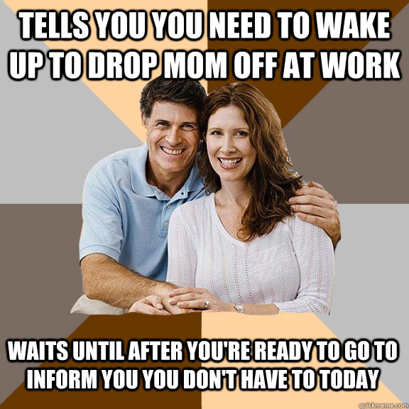 tells you you need to wake up to drop mom off at work waits until after you're ready to go to inform you you don't have to today  Scumbag Parents