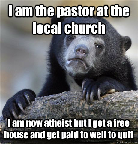 I am the pastor at the local church I am now atheist but I get a free house and get paid to well to quit  Confession Bear