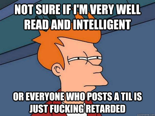 Not sure if I'm very well read and intelligent Or everyone who posts a TIL is just fucking retarded  Futurama Fry