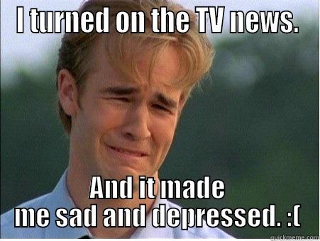 I TURNED ON THE TV NEWS. AND IT MADE ME SAD AND DEPRESSED. :( 1990s Problems