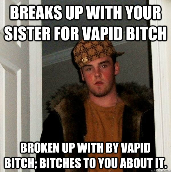 breaks up with your sister for vapid bitch broken up with by vapid bitch; bitches to you about it.  Scumbag Steve