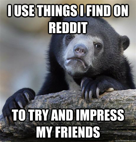 i use things i find on reddit to try and impress my friends - i use things i find on reddit to try and impress my friends  Confession Bear