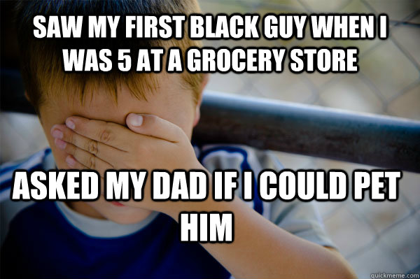 Saw my first black guy when i was 5 at a grocery store asked my dad if i could pet him  Confession kid