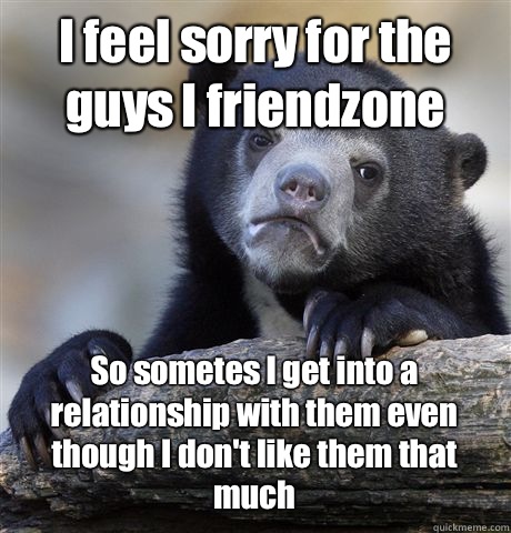 I feel sorry for the guys I friendzone So sometes I get into a relationship with them even though I don't like them that much  Confession Bear