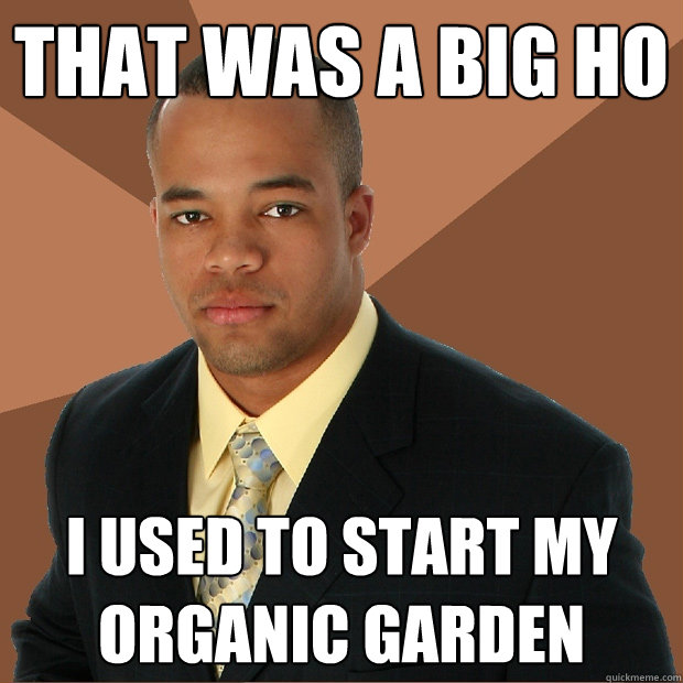 that was a big ho i used to start my organic garden  Successful Black Man