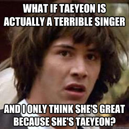 What if Taeyeon is actually a terrible singer and I only think she's great because she's taeyeon?  conspiracy keanu