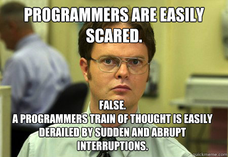 Programmers are easily scared. False. 
A programmers train of thought is easily derailed by sudden and abrupt interruptions. - Programmers are easily scared. False. 
A programmers train of thought is easily derailed by sudden and abrupt interruptions.  Dwight