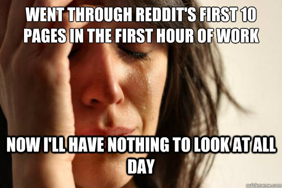 Went through REDDIT's first 10 pages in the first hour of work  Now I'll have nothing to look at all day - Went through REDDIT's first 10 pages in the first hour of work  Now I'll have nothing to look at all day  First World Problems