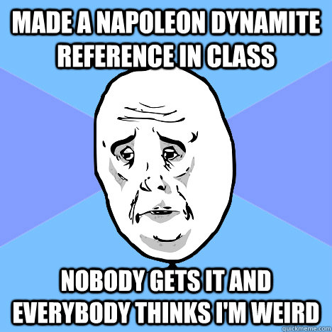 made a napoleon dynamite reference in class nobody gets it and everybody thinks i'm weird  Okay Guy