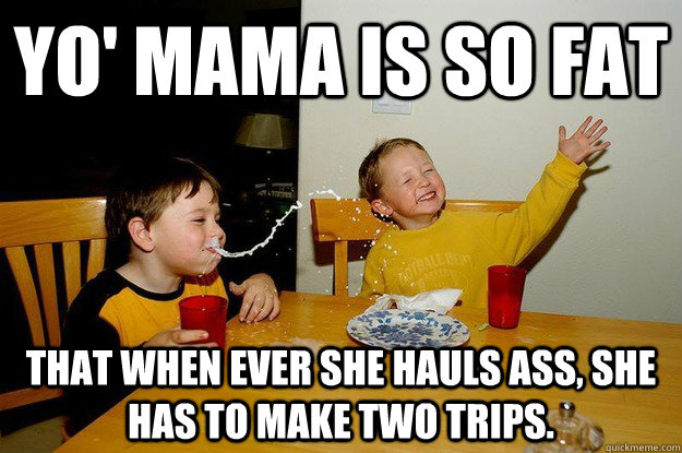 yo' mama is so fat  That when ever she hauls ass, she has to make two trips.  yo mama is so fat