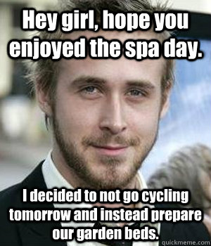 Hey girl, hope you enjoyed the spa day. I decided to not go cycling tomorrow and instead prepare our garden beds. - Hey girl, hope you enjoyed the spa day. I decided to not go cycling tomorrow and instead prepare our garden beds.  Misc