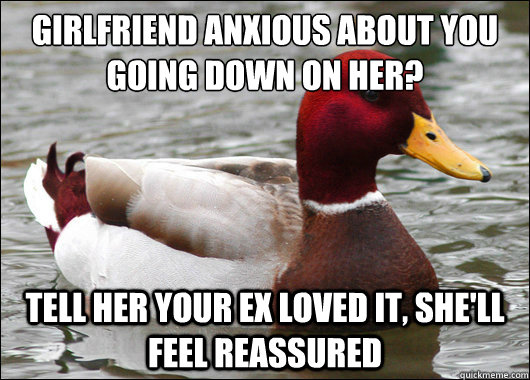 Girlfriend anxious about you going down on her?
 Tell her your ex loved it, she'll feel reassured   Malicious Advice Mallard