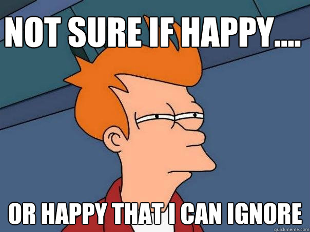 Not sure if happy.... Or happy that I can ignore  Futurama Fry