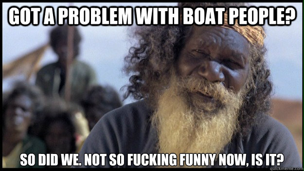 Got a problem with boat people? So did we. Not so fucking funny now, is it? - Got a problem with boat people? So did we. Not so fucking funny now, is it?  Original Aboriginal