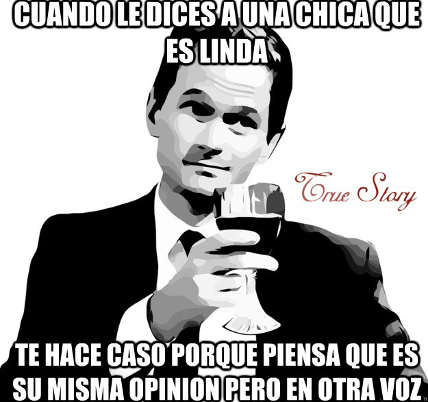 cuando le dices a una chica que es linda te hace caso porque piensa que es su misma opinion pero en otra voz  True story- Alcohol