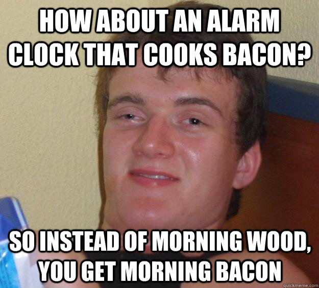 How about an alarm clock that cooks bacon? so instead of morning wood, you get morning bacon  10 Guy