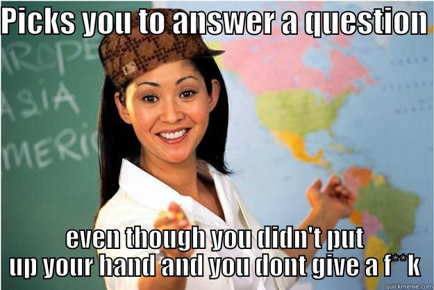 PICKS YOU TO ANSWER A QUESTION  EVEN THOUGH YOU DIDN'T PUT UP YOUR HAND AND YOU DONT GIVE A F**K Scumbag Teacher