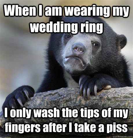 When I am wearing my wedding ring I only wash the tips of my fingers after I take a piss  Confession Bear