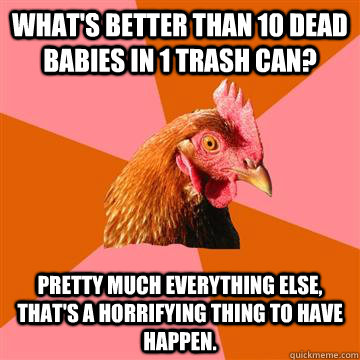 What's better than 10 dead babies in 1 trash can? Pretty much everything else, that's a horrifying thing to have happen. - What's better than 10 dead babies in 1 trash can? Pretty much everything else, that's a horrifying thing to have happen.  Anti-Joke Chicken