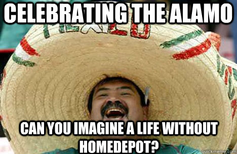 CELEBRATING THE ALAMO CAN YOU IMAGINE A LIFE WITHOUT HOMEDEPOT? - CELEBRATING THE ALAMO CAN YOU IMAGINE A LIFE WITHOUT HOMEDEPOT?  Merry mexican