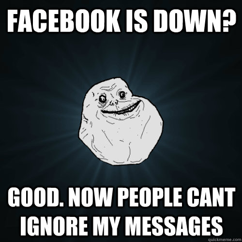 facebook is down? good. now people cant ignore my messages  Forever Alone