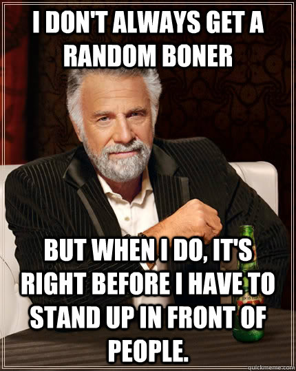 I don't always get a random boner but when I do, it's right before I have to stand up in front of people.  The Most Interesting Man In The World