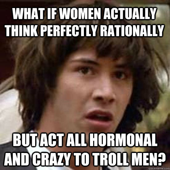 What if women actually think perfectly rationally  But act all hormonal and crazy to troll men?  conspiracy keanu