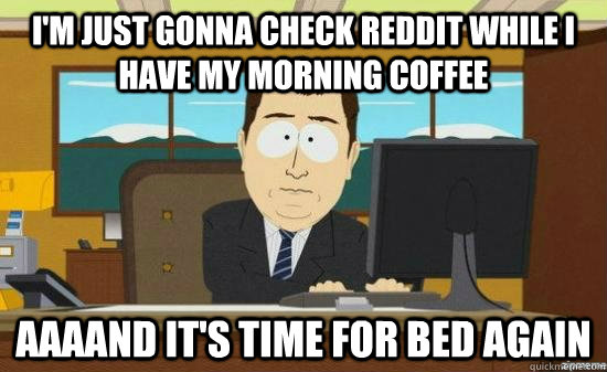 I'm just gonna check reddit while I have my morning coffee AAAAND it's time for bed again  aaaand its gone